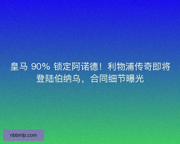 皇马 90% 锁定阿诺德！利物浦传奇即将登陆伯纳乌，合同细节曝光
