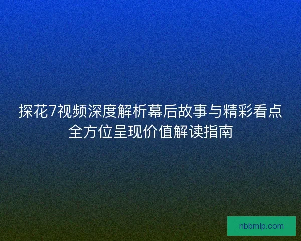 探花7视频深度解析幕后故事与精彩看点全方位呈现价值解读指南