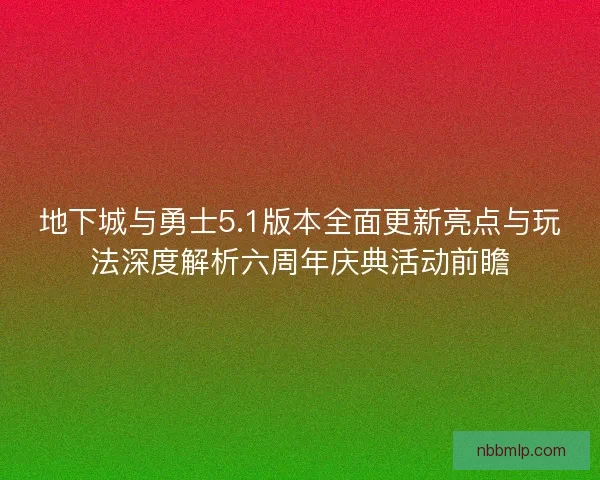 地下城与勇士5.1版本全面更新亮点与玩法深度解析六周年庆典活动前瞻